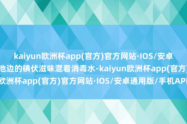 kaiyun欧洲杯app(官方)官方网站·IOS/安卓通用版/手机APP下载泳池边的碘伏滋味混着消毒水-kaiyun欧洲杯app(官方)官方网站·IOS/安卓通用版/手机APP下载