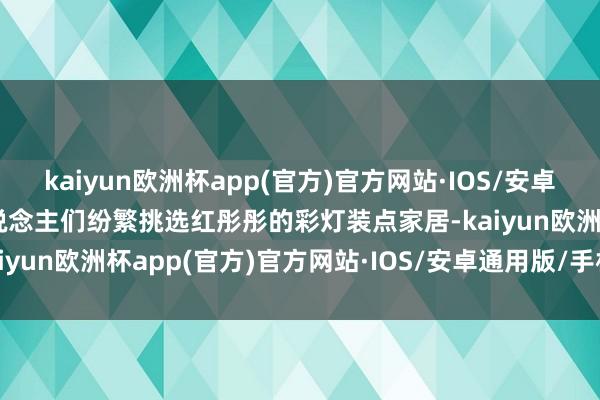kaiyun欧洲杯app(官方)官方网站·IOS/安卓通用版/手机APP下载东说念主们纷繁挑选红彤彤的彩灯装点家居-kaiyun欧洲杯app(官方)官方网站·IOS/安卓通用版/手机APP下载
