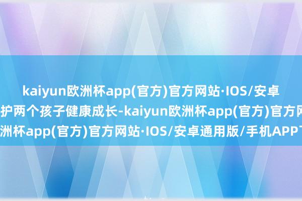 kaiyun欧洲杯app(官方)官方网站·IOS/安卓通用版/手机APP下载保护两个孩子健康成长-kaiyun欧洲杯app(官方)官方网站·IOS/安卓通用版/手机APP下载