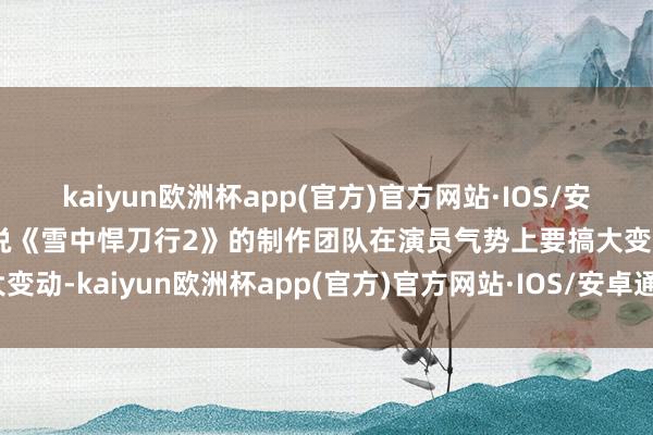 kaiyun欧洲杯app(官方)官方网站·IOS/安卓通用版/手机APP下载说《雪中悍刀行2》的制作团队在演员气势上要搞大变动-kaiyun欧洲杯app(官方)官方网站·IOS/安卓通用版/手机APP下载