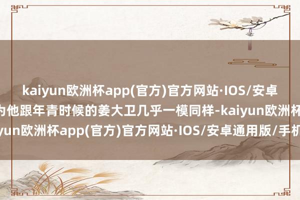 kaiyun欧洲杯app(官方)官方网站·IOS/安卓通用版/手机APP下载因为他跟年青时候的姜大卫几乎一模同样-kaiyun欧洲杯app(官方)官方网站·IOS/安卓通用版/手机APP下载