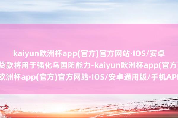 kaiyun欧洲杯app(官方)官方网站·IOS/安卓通用版/手机APP下载该贷款将用于强化乌国防能力-kaiyun欧洲杯app(官方)官方网站·IOS/安卓通用版/手机APP下载