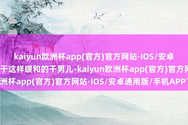 kaiyun欧洲杯app(官方)官方网站·IOS/安卓通用版/手机APP下载关于这样暖和的干男儿-kaiyun欧洲杯app(官方)官方网站·IOS/安卓通用版/手机APP下载