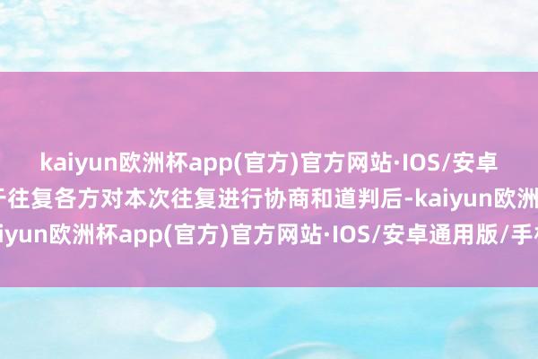 kaiyun欧洲杯app(官方)官方网站·IOS/安卓通用版/手机APP下载鉴于往复各方对本次往复进行协商和道判后-kaiyun欧洲杯app(官方)官方网站·IOS/安卓通用版/手机APP下载