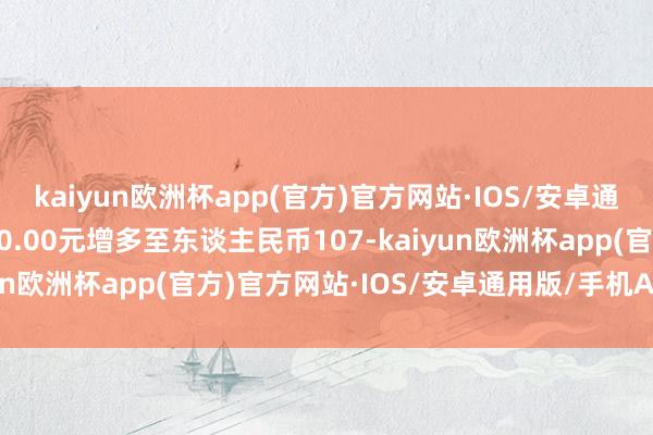 kaiyun欧洲杯app(官方)官方网站·IOS/安卓通用版/手机APP下载000.00元增多至东谈主民币107-kaiyun欧洲杯app(官方)官方网站·IOS/安卓通用版/手机APP下载