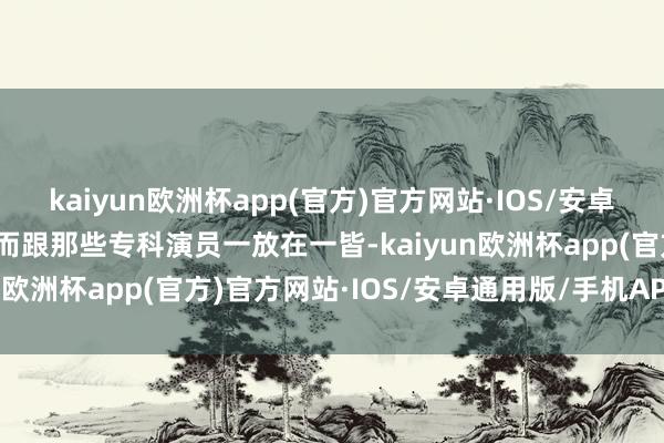 kaiyun欧洲杯app(官方)官方网站·IOS/安卓通用版/手机APP下载然而跟那些专科演员一放在一皆-kaiyun欧洲杯app(官方)官方网站·IOS/安卓通用版/手机APP下载