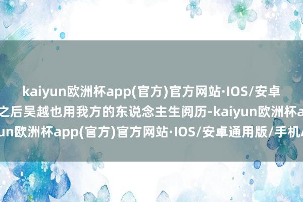 kaiyun欧洲杯app(官方)官方网站·IOS/安卓通用版/手机APP下载而之后吴越也用我方的东说念主生阅历-kaiyun欧洲杯app(官方)官方网站·IOS/安卓通用版/手机APP下载