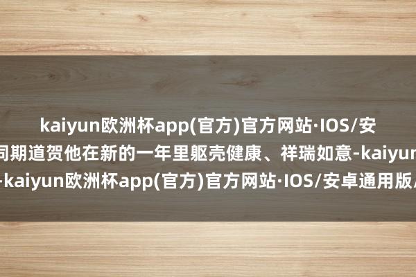 kaiyun欧洲杯app(官方)官方网站·IOS/安卓通用版/手机APP下载同期道贺他在新的一年里躯壳健康、祥瑞如意-kaiyun欧洲杯app(官方)官方网站·IOS/安卓通用版/手机APP下载