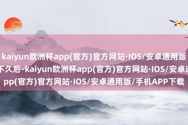 kaiyun欧洲杯app(官方)官方网站·IOS/安卓通用版/手机APP下载        不久后-kaiyun欧洲杯app(官方)官方网站·IOS/安卓通用版/手机APP下载