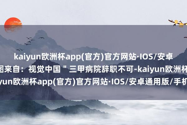kaiyun欧洲杯app(官方)官方网站·IOS/安卓通用版/手机APP下载题图来自：视觉中国＂三甲病院辞职不可-kaiyun欧洲杯app(官方)官方网站·IOS/安卓通用版/手机APP下载