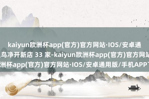 kaiyun欧洲杯app(官方)官方网站·IOS/安卓通用版/手机APP下载鼻祖鸟净开新店 33 家-kaiyun欧洲杯app(官方)官方网站·IOS/安卓通用版/手机APP下载