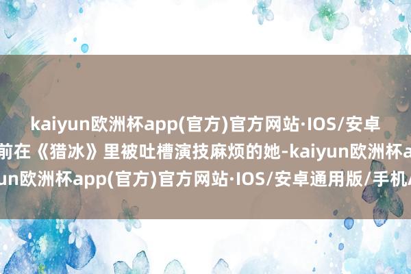 kaiyun欧洲杯app(官方)官方网站·IOS/安卓通用版/手机APP下载之前在《猎冰》里被吐槽演技麻烦的她-kaiyun欧洲杯app(官方)官方网站·IOS/安卓通用版/手机APP下载