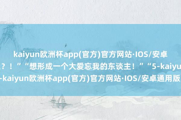 kaiyun欧洲杯app(官方)官方网站·IOS/安卓通用版/手机APP下载什么？！”“想形成一个大爱忘我的东谈主！”“5-kaiyun欧洲杯app(官方)官方网站·IOS/安卓通用版/手机APP下载