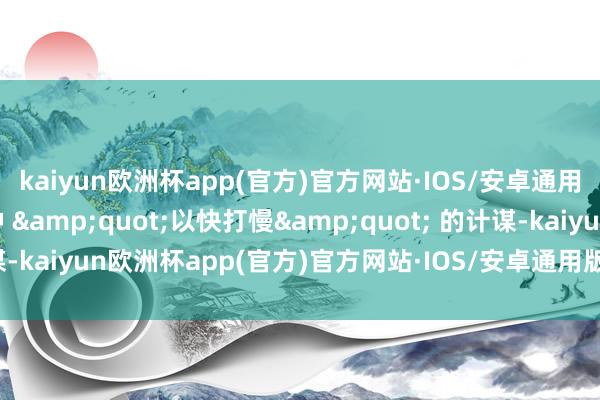kaiyun欧洲杯app(官方)官方网站·IOS/安卓通用版/手机APP下载这种 &quot;以快打慢&quot; 的计谋-kaiyun欧洲杯app(官方)官方网站·IOS/安卓通用版/手机APP下载