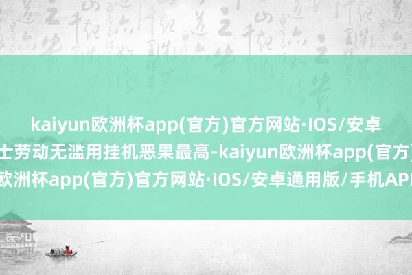 kaiyun欧洲杯app(官方)官方网站·IOS/安卓通用版/手机APP下载羽士劳动无滥用挂机恶果最高-kaiyun欧洲杯app(官方)官方网站·IOS/安卓通用版/手机APP下载