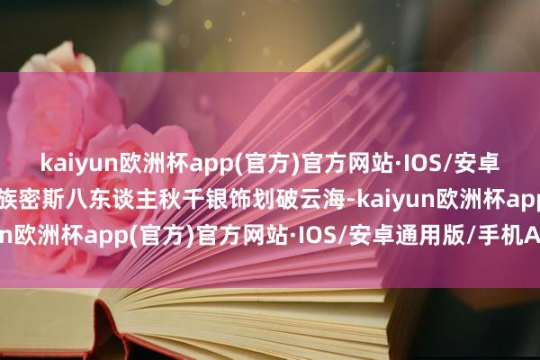 kaiyun欧洲杯app(官方)官方网站·IOS/安卓通用版/手机APP下载苗族密斯八东谈主秋千银饰划破云海-kaiyun欧洲杯app(官方)官方网站·IOS/安卓通用版/手机APP下载