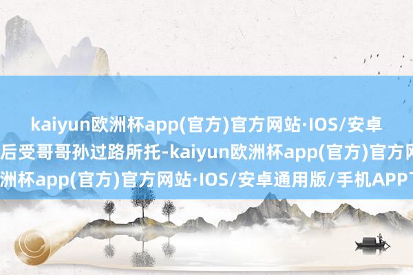kaiyun欧洲杯app(官方)官方网站·IOS/安卓通用版/手机APP下载自后受哥哥孙过路所托-kaiyun欧洲杯app(官方)官方网站·IOS/安卓通用版/手机APP下载