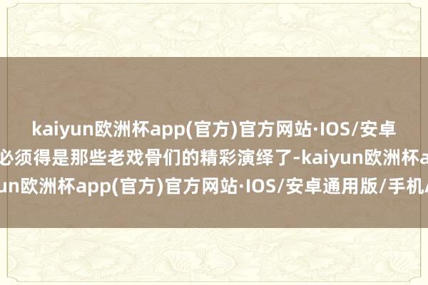 kaiyun欧洲杯app(官方)官方网站·IOS/安卓通用版/手机APP下载那必须得是那些老戏骨们的精彩演绎了-kaiyun欧洲杯app(官方)官方网站·IOS/安卓通用版/手机APP下载