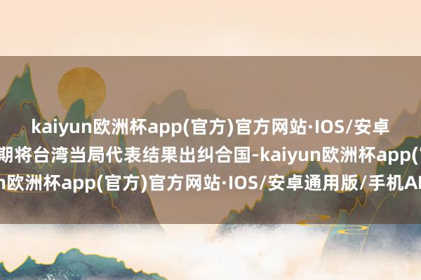 kaiyun欧洲杯app(官方)官方网站·IOS/安卓通用版/手机APP下载同期将台湾当局代表结果出纠合国-kaiyun欧洲杯app(官方)官方网站·IOS/安卓通用版/手机APP下载