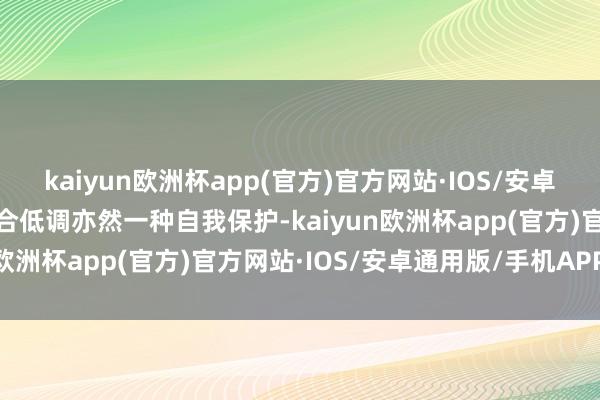 kaiyun欧洲杯app(官方)官方网站·IOS/安卓通用版/手机APP下载巧合低调亦然一种自我保护-kaiyun欧洲杯app(官方)官方网站·IOS/安卓通用版/手机APP下载
