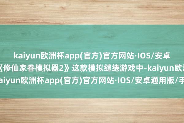 kaiyun欧洲杯app(官方)官方网站·IOS/安卓通用版/手机APP下载在《修仙家眷模拟器2》这款模拟缱绻游戏中-kaiyun欧洲杯app(官方)官方网站·IOS/安卓通用版/手机APP下载