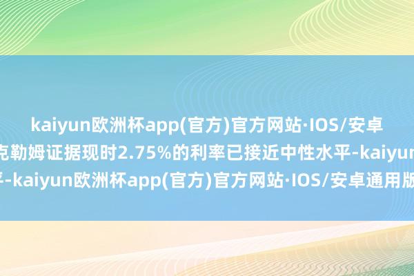 kaiyun欧洲杯app(官方)官方网站·IOS/安卓通用版/手机APP下载麦克勒姆证据现时2.75%的利率已接近中性水平-kaiyun欧洲杯app(官方)官方网站·IOS/安卓通用版/手机APP下载