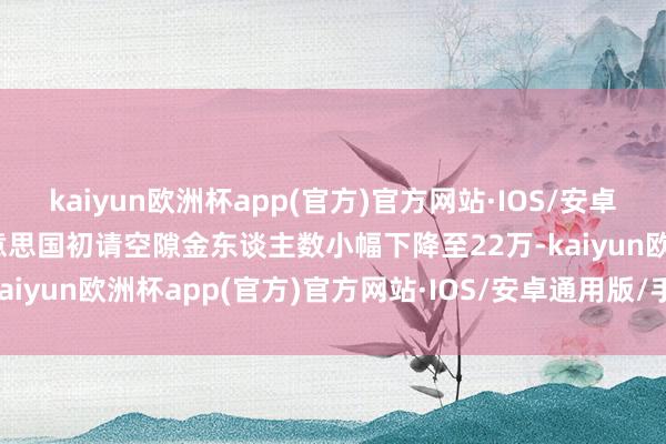 kaiyun欧洲杯app(官方)官方网站·IOS/安卓通用版/手机APP下载好意思国初请空隙金东谈主数小幅下降至22万-kaiyun欧洲杯app(官方)官方网站·IOS/安卓通用版/手机APP下载