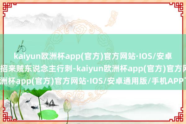 kaiyun欧洲杯app(官方)官方网站·IOS/安卓通用版/手机APP下载还招来贼东说念主行刺-kaiyun欧洲杯app(官方)官方网站·IOS/安卓通用版/手机APP下载