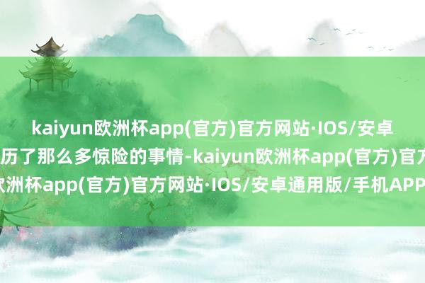 kaiyun欧洲杯app(官方)官方网站·IOS/安卓通用版/手机APP下载阅历了那么多惊险的事情-kaiyun欧洲杯app(官方)官方网站·IOS/安卓通用版/手机APP下载