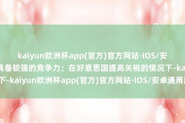 kaiyun欧洲杯app(官方)官方网站·IOS/安卓通用版/手机APP下载具备较强的竞争力；在好意思国提高关税的情况下-kaiyun欧洲杯app(官方)官方网站·IOS/安卓通用版/手机APP下载