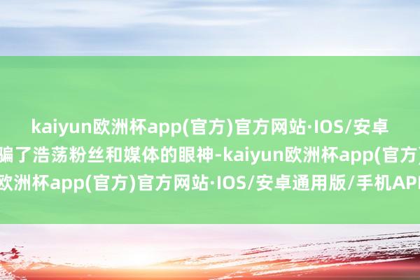 kaiyun欧洲杯app(官方)官方网站·IOS/安卓通用版/手机APP下载诱骗了浩荡粉丝和媒体的眼神-kaiyun欧洲杯app(官方)官方网站·IOS/安卓通用版/手机APP下载