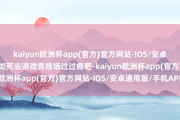 kaiyun欧洲杯app(官方)官方网站·IOS/安卓通用版/手机APP下载我如死去游戏竞技场过过瘾吧-kaiyun欧洲杯app(官方)官方网站·IOS/安卓通用版/手机APP下载