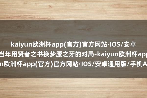 kaiyun欧洲杯app(官方)官方网站·IOS/安卓通用版/手机APP下载但当年用贤者之书换梦魇之牙的对局-kaiyun欧洲杯app(官方)官方网站·IOS/安卓通用版/手机APP下载