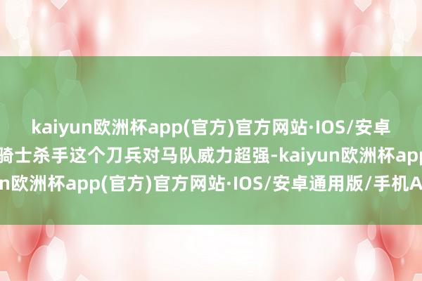 kaiyun欧洲杯app(官方)官方网站·IOS/安卓通用版/手机APP下载像骑士杀手这个刀兵对马队威力超强-kaiyun欧洲杯app(官方)官方网站·IOS/安卓通用版/手机APP下载