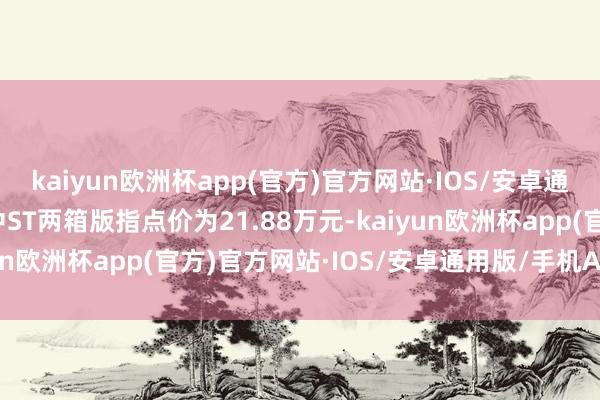 kaiyun欧洲杯app(官方)官方网站·IOS/安卓通用版/手机APP下载其中ST两箱版指点价为21.88万元-kaiyun欧洲杯app(官方)官方网站·IOS/安卓通用版/手机APP下载