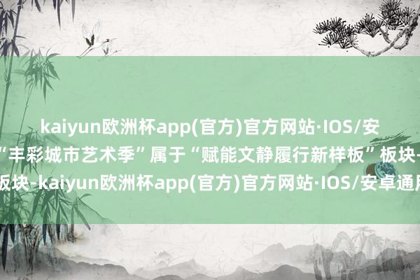kaiyun欧洲杯app(官方)官方网站·IOS/安卓通用版/手机APP下载“丰彩城市艺术季”属于“赋能文静履行新样板”板块-kaiyun欧洲杯app(官方)官方网站·IOS/安卓通用版/手机APP下载