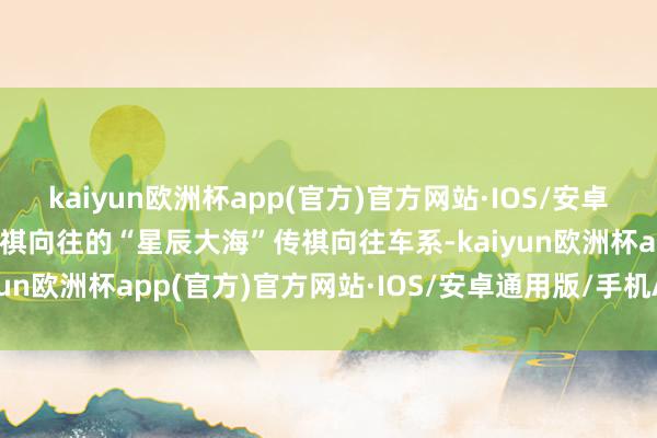 kaiyun欧洲杯app(官方)官方网站·IOS/安卓通用版/手机APP下载传祺向往的“星辰大海”传祺向往车系-kaiyun欧洲杯app(官方)官方网站·IOS/安卓通用版/手机APP下载