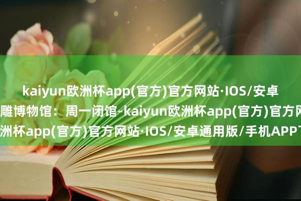 kaiyun欧洲杯app(官方)官方网站·IOS/安卓通用版/手机APP下载贝雕博物馆：周一闭馆-kaiyun欧洲杯app(官方)官方网站·IOS/安卓通用版/手机APP下载