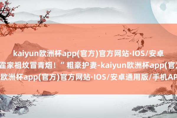 kaiyun欧洲杯app(官方)官方网站·IOS/安卓通用版/手机APP下载是霍家祖坟冒青烟！”粗豪护妻-kaiyun欧洲杯app(官方)官方网站·IOS/安卓通用版/手机APP下载