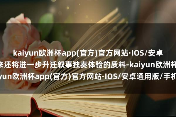 kaiyun欧洲杯app(官方)官方网站·IOS/安卓通用版/手机APP下载将来还将进一步升迁叙事独奏体验的质料-kaiyun欧洲杯app(官方)官方网站·IOS/安卓通用版/手机APP下载