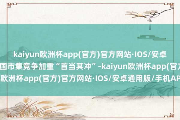 kaiyun欧洲杯app(官方)官方网站·IOS/安卓通用版/手机APP下载中国市集竞争加重“首当其冲”-kaiyun欧洲杯app(官方)官方网站·IOS/安卓通用版/手机APP下载