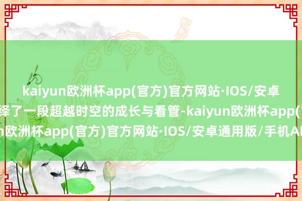 kaiyun欧洲杯app(官方)官方网站·IOS/安卓通用版/手机APP下载演绎了一段超越时空的成长与看管-kaiyun欧洲杯app(官方)官方网站·IOS/安卓通用版/手机APP下载