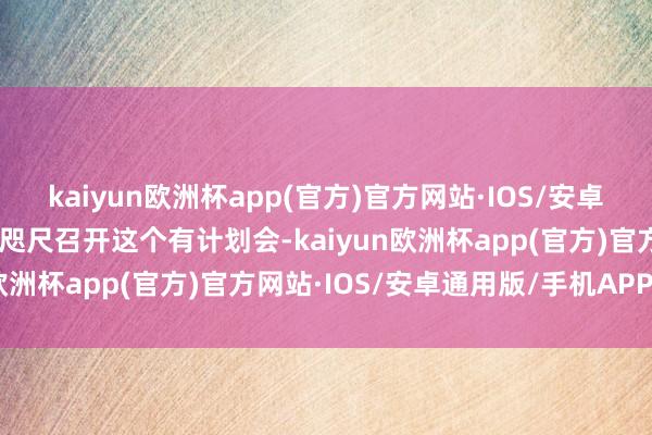 kaiyun欧洲杯app(官方)官方网站·IOS/安卓通用版/手机APP下载“咫尺召开这个有计划会-kaiyun欧洲杯app(官方)官方网站·IOS/安卓通用版/手机APP下载