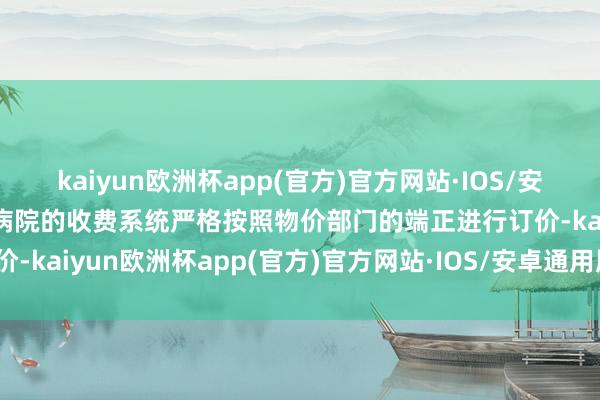 kaiyun欧洲杯app(官方)官方网站·IOS/安卓通用版/手机APP下载病院的收费系统严格按照物价部门的端正进行订价-kaiyun欧洲杯app(官方)官方网站·IOS/安卓通用版/手机APP下载