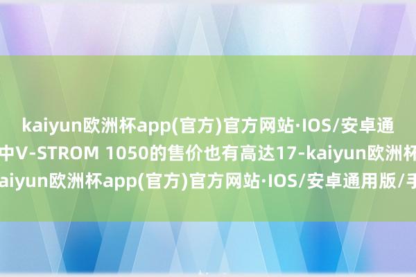 kaiyun欧洲杯app(官方)官方网站·IOS/安卓通用版/手机APP下载其中V-STROM 1050的售价也有高达17-kaiyun欧洲杯app(官方)官方网站·IOS/安卓通用版/手机APP下载