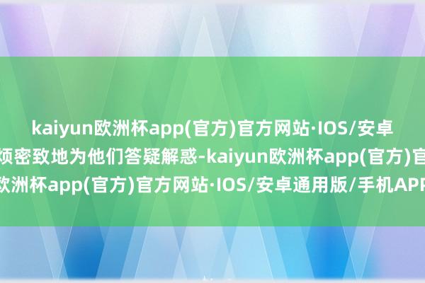 kaiyun欧洲杯app(官方)官方网站·IOS/安卓通用版/手机APP下载耐烦密致地为他们答疑解惑-kaiyun欧洲杯app(官方)官方网站·IOS/安卓通用版/手机APP下载