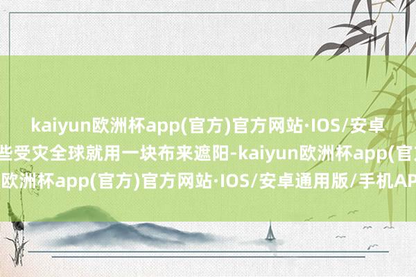 kaiyun欧洲杯app(官方)官方网站·IOS/安卓通用版/手机APP下载有些受灾全球就用一块布来遮阳-kaiyun欧洲杯app(官方)官方网站·IOS/安卓通用版/手机APP下载