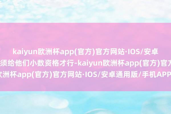 kaiyun欧洲杯app(官方)官方网站·IOS/安卓通用版/手机APP下载必须给他们小数资格才行-kaiyun欧洲杯app(官方)官方网站·IOS/安卓通用版/手机APP下载