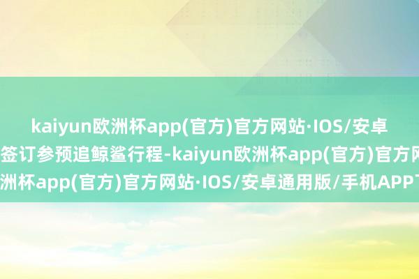 kaiyun欧洲杯app(官方)官方网站·IOS/安卓通用版/手机APP下载我签订参预追鲸鲨行程-kaiyun欧洲杯app(官方)官方网站·IOS/安卓通用版/手机APP下载