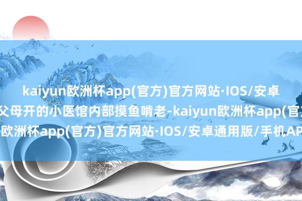 kaiyun欧洲杯app(官方)官方网站·IOS/安卓通用版/手机APP下载在父母开的小医馆内部摸鱼啃老-kaiyun欧洲杯app(官方)官方网站·IOS/安卓通用版/手机APP下载